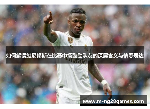如何解读维尼修斯在比赛中场鼓励队友的深层含义与情感表达