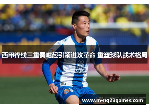 西甲锋线三重奏崛起引领进攻革命 重塑球队战术格局