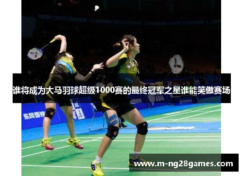 谁将成为大马羽球超级1000赛的最终冠军之星谁能笑傲赛场
