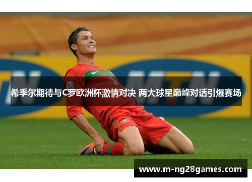 希季尔期待与C罗欧洲杯激情对决 两大球星巅峰对话引爆赛场
