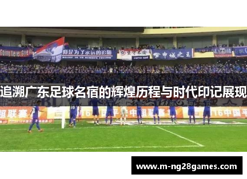 追溯广东足球名宿的辉煌历程与时代印记展现 追溯广东足球名宿的辉煌历程与时代印记展现
