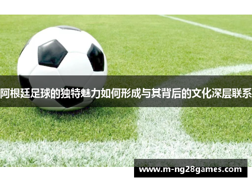 阿根廷足球的独特魅力如何形成与其背后的文化深层联系