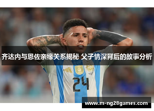 齐达内与恩佐亲缘关系揭秘 父子情深背后的故事分析