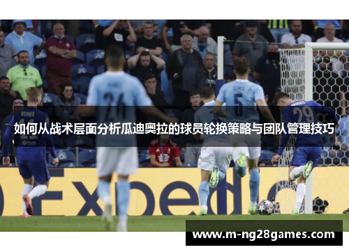 如何从战术层面分析瓜迪奥拉的球员轮换策略与团队管理技巧
