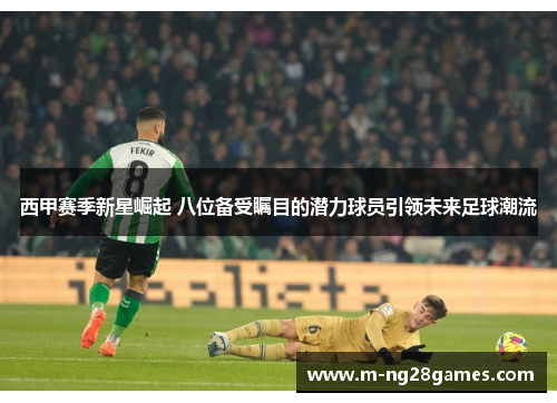 西甲赛季新星崛起 八位备受瞩目的潜力球员引领未来足球潮流