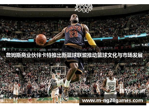 詹姆斯商业伙伴卡特推出新篮球联盟推动篮球文化与市场发展