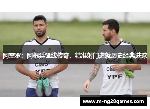 阿奎罗：阿根廷锋线传奇，精准射门造就历史经典进球